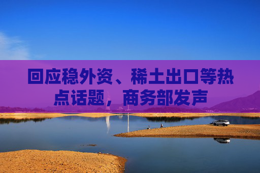 回应稳外资、稀土出口等热点话题，商务部发声