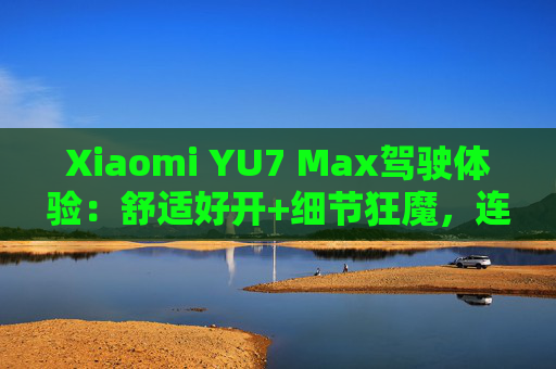Xiaomi YU7 Max驾驶体验：舒适好开+细节狂魔，连宠物都照顾到了！