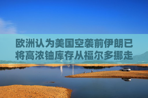 欧洲认为美国空袭前伊朗已将高浓铀库存从福尔多挪走
