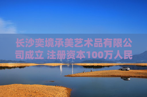 长沙奕境承美艺术品有限公司成立 注册资本100万人民币