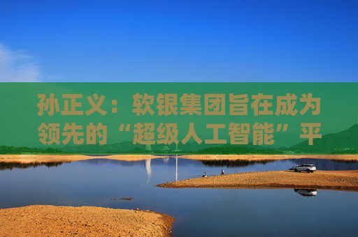 孙正义：软银集团旨在成为领先的“超级人工智能”平台供应商