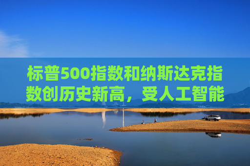 标普500指数和纳斯达克指数创历史新高，受人工智能重燃押注及降息希望推动