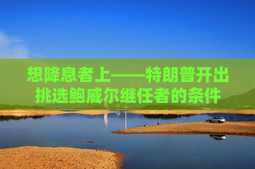 想降息者上——特朗普开出挑选鲍威尔继任者的条件  第1张