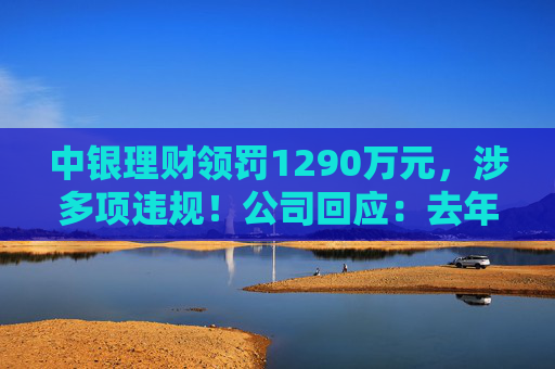中银理财领罚1290万元，涉多项违规！公司回应：去年6月已全部整改完毕