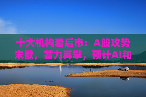 十大机构看后市：A股攻势未歇，蓄力再攀，预计AI和军工是三季度寻找结构性机会的重心