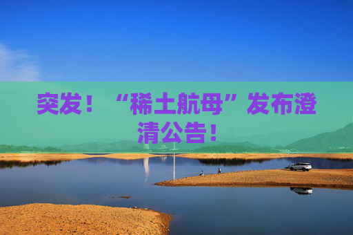 突发！“稀土航母”发布澄清公告！