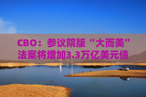 CBO：参议院版“大而美”法案将增加3.3万亿美元债务  第1张