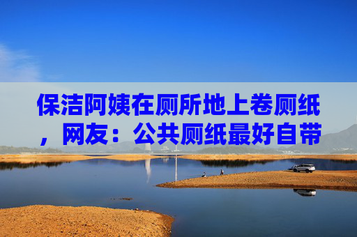 保洁阿姨在厕所地上卷厕纸，网友：公共厕纸最好自带纸巾