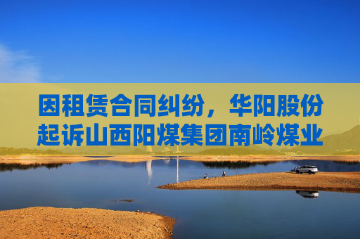 因租赁合同纠纷，华阳股份起诉山西阳煤集团南岭煤业有限公司