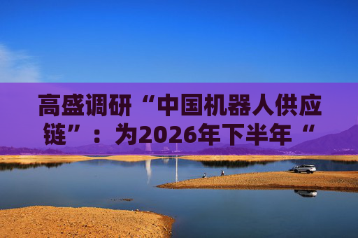 高盛调研“中国机器人供应链”：为2026年下半年“人形机器人”量产做准备，产能规划已达每年10万至100万台  第1张