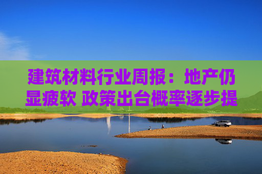 建筑材料行业周报：地产仍显疲软 政策出台概率逐步提升  第1张