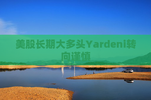 美股长期大多头Yardeni转向谨慎