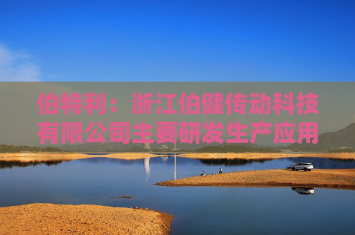 伯特利：浙江伯健传动科技有限公司主要研发生产应用于人形机器人的滚珠丝杠、微型、行星滚柱丝杠等产品