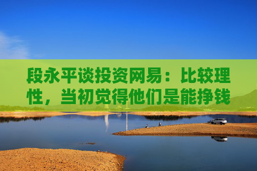 段永平谈投资网易：比较理性，当初觉得他们是能挣钱的，因为那些钱对我来讲并不多