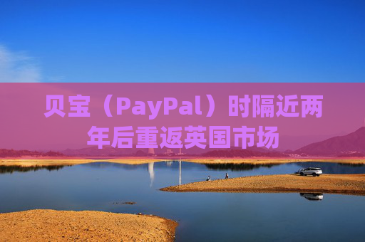 贝宝（PayPal）时隔近两年后重返英国市场