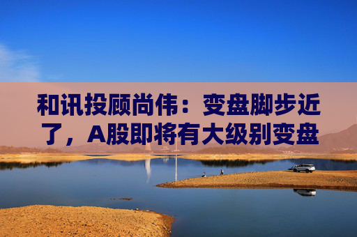 和讯投顾尚伟：变盘脚步近了，A股即将有大级别变盘  第1张