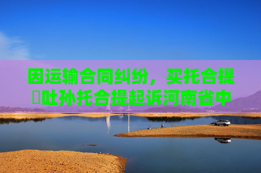 因运输合同纠纷，买托合提・吐孙托合提起诉河南省中强路桥工程集团有限公司乌鲁木齐分公司等
