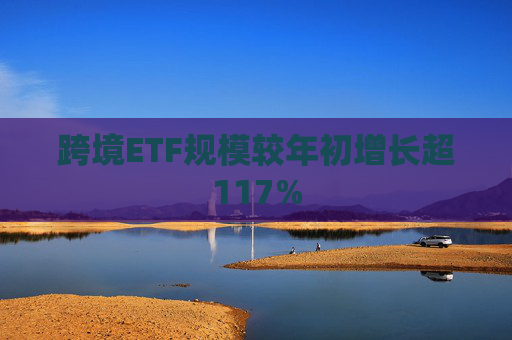 跨境ETF规模较年初增长超117%