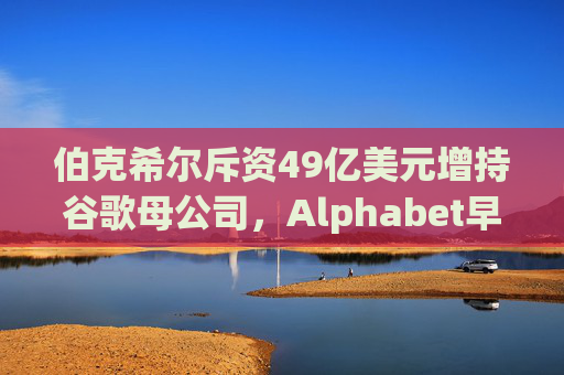 伯克希尔斥资49亿美元增持谷歌母公司，Alphabet早盘涨逾5%