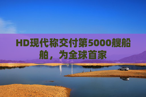 HD现代称交付第5000艘船舶，为全球首家