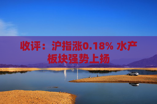 收评：沪指涨0.18% 水产板块强势上扬