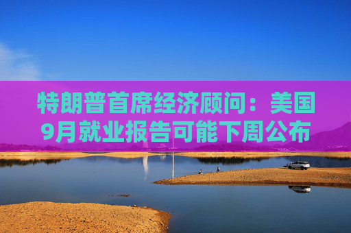特朗普首席经济顾问：美国9月就业报告可能下周公布  第1张