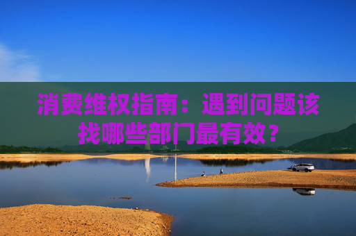 消费维权指南：遇到问题该找哪些部门最有效？