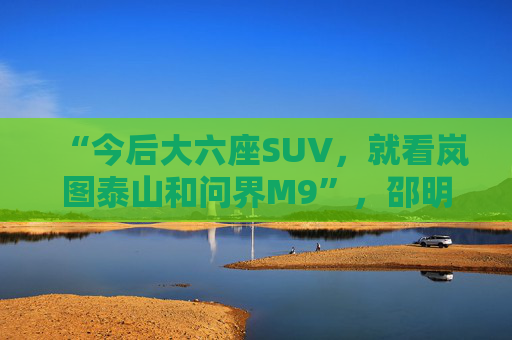 “今后大六座SUV，就看岚图泰山和问界M9”，邵明峰一语定调高端市场之争