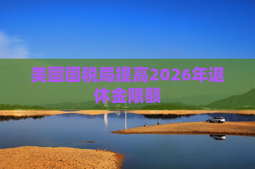 美国国税局提高2026年退休金限额