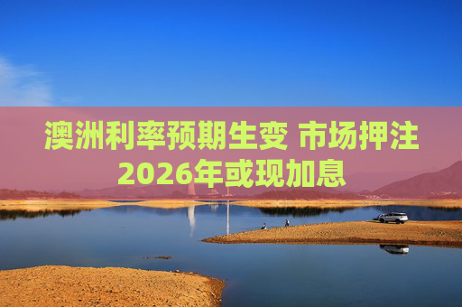 澳洲利率预期生变 市场押注2026年或现加息
