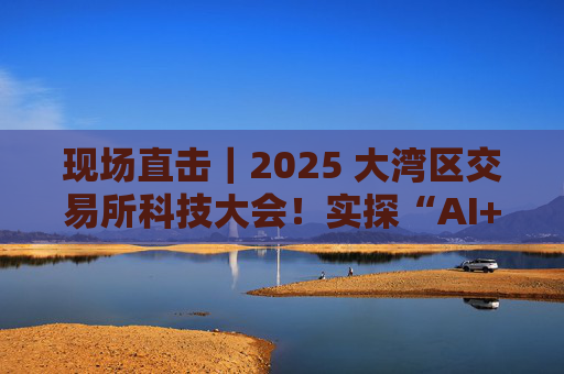 现场直击|2025 大湾区交易所科技大会!实探“AI+金融”有多“热”!