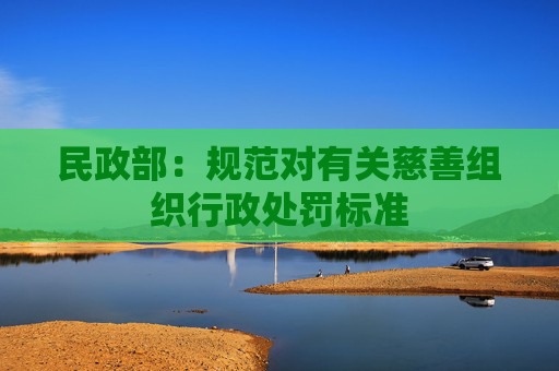 民政部：规范对有关慈善组织行政处罚标准