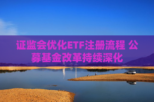 证监会优化ETF注册流程 公募基金改革持续深化