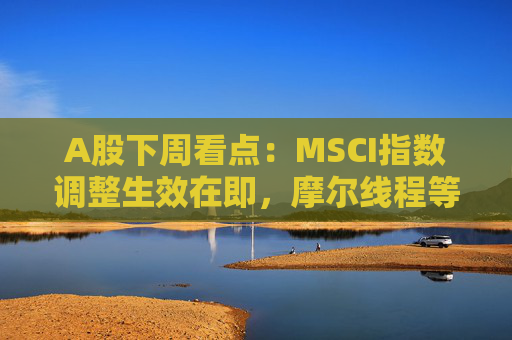 A股下周看点：MSCI指数调整生效在即，摩尔线程等将发行新股，汽车供应链等会议将召开