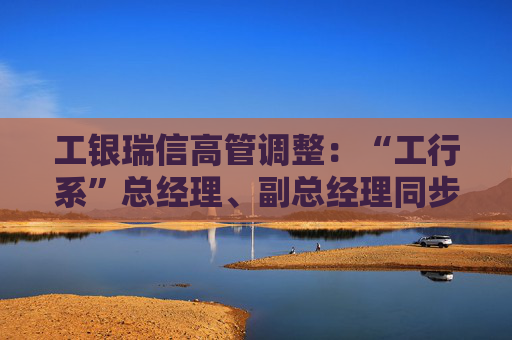 工银瑞信高管调整：“工行系”总经理、副总经理同步到位