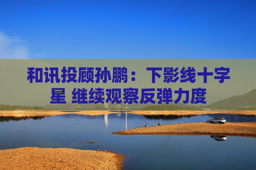 和讯投顾孙鹏：下影线十字星 继续观察反弹力度  第1张