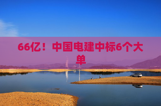 66亿！中国电建中标6个大单