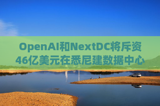 OpenAI和NextDC将斥资46亿美元在悉尼建数据中心