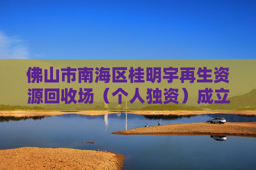 佛山市南海区桂明宇再生资源回收场（个人独资）成立 注册资本100万人民币