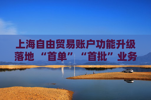 上海自由贸易账户功能升级落地 “首单”“首批”业务涌现