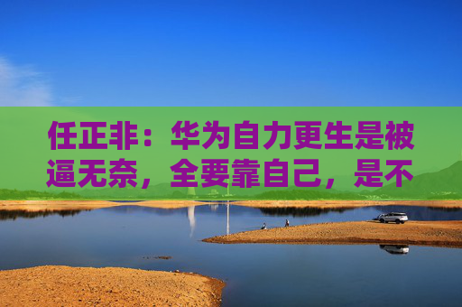 任正非：华为自力更生是被逼无奈，全要靠自己，是不敌全球化的