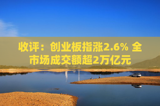 收评：创业板指涨2.6% 全市场成交额超2万亿元