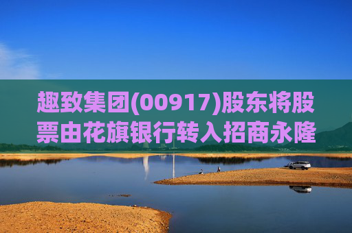 趣致集团(00917)股东将股票由花旗银行转入招商永隆银行 转仓市值3.12亿港元