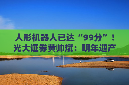 人形机器人已达“99分”！光大证券黄帅斌：明年迎产品与资本双重催化