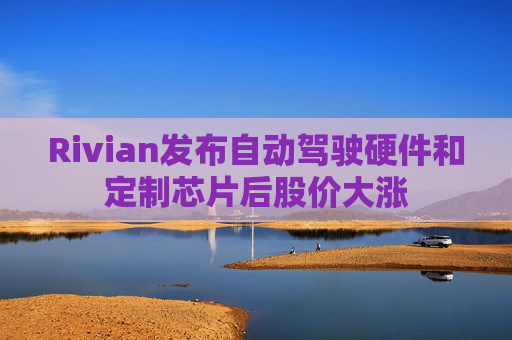 Rivian发布自动驾驶硬件和定制芯片后股价大涨