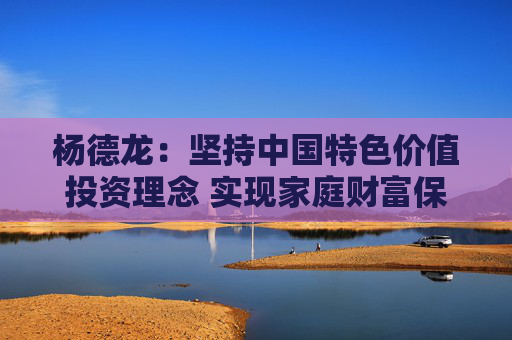 杨德龙：坚持中国特色价值投资理念 实现家庭财富保值增值