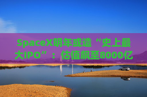 SpaceX明年或造“史上最大IPO”：估值飙至8000亿美元，目标冲击1.5万亿天价