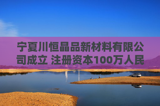宁夏川恒晶品新材料有限公司成立 注册资本100万人民币