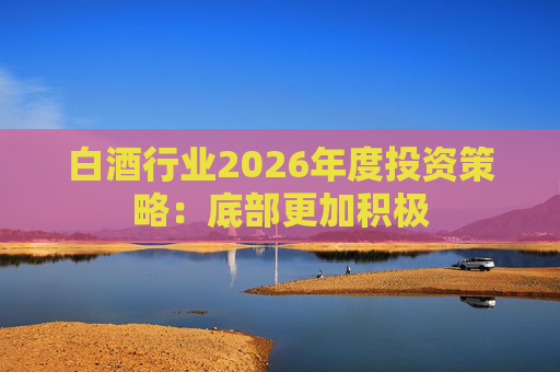 白酒行业2026年度投资策略：底部更加积极