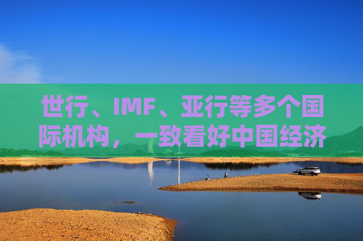世行、IMF、亚行等多个国际机构，一致看好中国经济发展